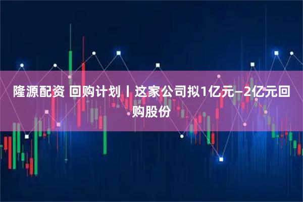 隆源配资 回购计划丨这家公司拟1亿元—2亿元回购股份