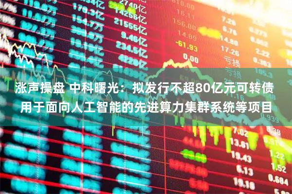 涨声操盘 中科曙光：拟发行不超80亿元可转债 用于面向人工智能的先进算力集群系统等项目