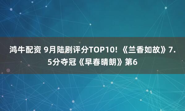 鸿牛配资 9月陆剧评分TOP10! 《兰香如故》7.5分夺冠《早春晴朗》第6