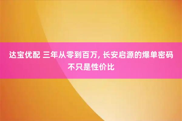 达宝优配 三年从零到百万, 长安启源的爆单密码不只是性价比