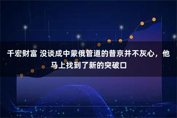 千宏财富 没谈成中蒙俄管道的普京并不灰心，他马上找到了新的突破口