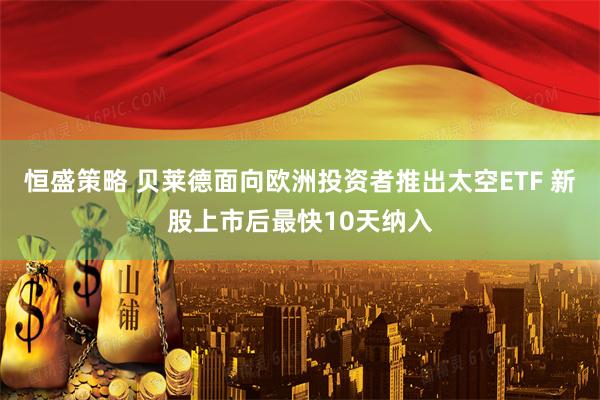 恒盛策略 贝莱德面向欧洲投资者推出太空ETF 新股上市后最快10天纳入