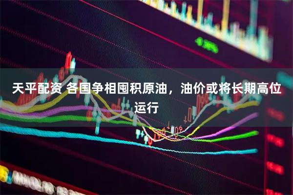 天平配资 各国争相囤积原油，油价或将长期高位运行