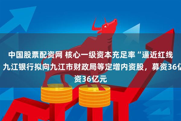 中国股票配资网 核心一级资本充足率“逼近红线”，九江银行拟向九江市财政局等定增内资股，募资36亿元