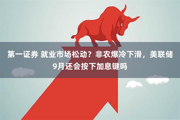 第一证券 就业市场松动？非农爆冷下滑，美联储9月还会按下加息键吗